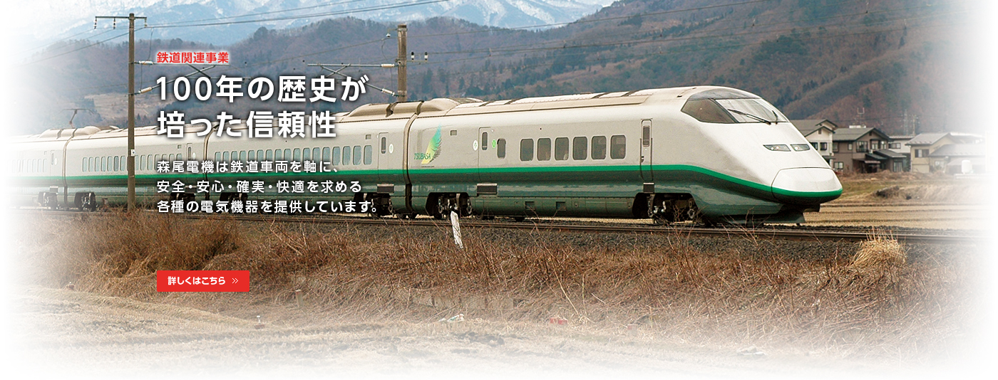 鉄道関連事業/100年の歴史が培った信頼性/森尾電機は鉄道車両を軸に、安全・安心・確実・快適を求める各種電気機器を提供しています。