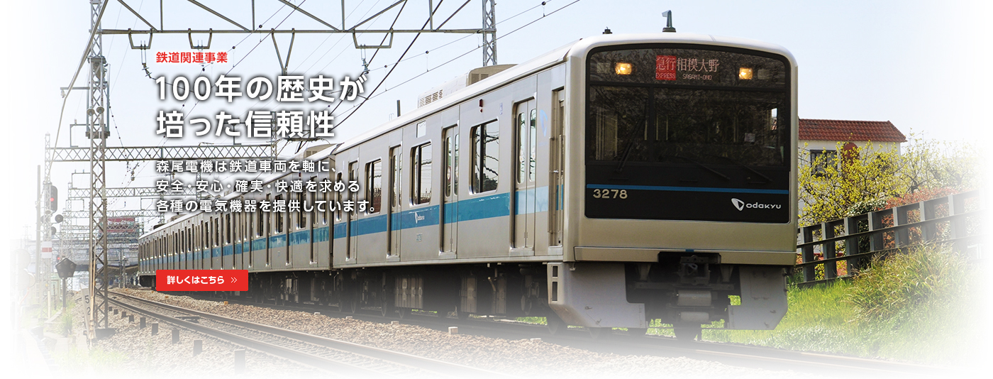 鉄道関連事業/100年の歴史が培った信頼性/森尾電機は鉄道車両を軸に、安全・安心・確実・快適を求める各種電気機器を提供しています。